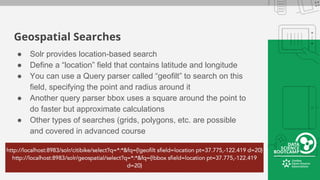 Geospatial Searches
● Solr provides location-based search
● Define a “location” field that contains latitude and longitude
● You can use a Query parser called “geofilt” to search on this
field, specifying the point and radius around it
● Another query parser bbox uses a square around the point to
do faster but approximate calculations
● Other types of searches (grids, polygons, etc. are possible
and covered in advanced course
 