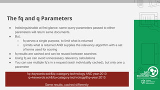 The fq and q Parameters
● Indistinguishable at first glance: same query parameters passed to either
parameters will return same documents.
● But,
○ fq serves a single purpose, to limit what is returned
○ q limits what is returned AND supplies the relevancy algorithm with a set
of terms used for scoring
● fq results are cached and can be reused between searches
● Using fq we can avoid unnecessary relevancy calculations
● You can use multiple fq’s in a request (each individually cached), but only one q
parameter
 