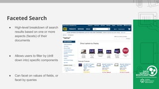 Faceted Search
● High-level breakdown of search
results based on one or more
aspects (facets) of their
documents
● Allows users to filter by (drill
down into) specific components
● Can facet on values of fields, or
facet by queries
 