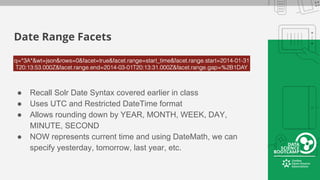 Date Range Facets
● Recall Solr Date Syntax covered earlier in class
● Uses UTC and Restricted DateTime format
● Allows rounding down by YEAR, MONTH, WEEK, DAY,
MINUTE, SECOND
● NOW represents current time and using DateMath, we can
specify yesterday, tomorrow, last year, etc.
 