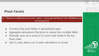 Pivot Facets
● Functions like pivot tables in spreadsheet apps
● Aggregate calculations that pivot on values from multiple fields
● Example: give me a count of 3,4 and 5 star hotels in the top
three cities
● Solr 5.x also allows you to stats calculations on pivots
 