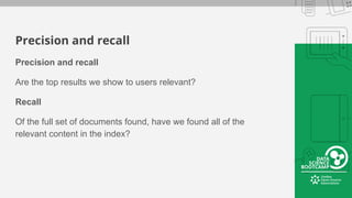 Precision and recall
Precision and recall
Are the top results we show to users relevant?
Recall
Of the full set of documents found, have we found all of the
relevant content in the index?
 