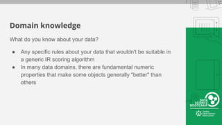 Domain knowledge
What do you know about your data?
● Any specific rules about your data that wouldn't be suitable in
a generic IR scoring algorithm
● In many data domains, there are fundamental numeric
properties that make some objects generally "better" than
others
 