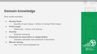 Domain knowledge
More subtle examples
● Novelty factor
○ Quantity of user ratings × stdDev of ratings Profit margin
● Profit margin
○ Retail price ‒ factory cost Scarcity
● Scarcity
○ Quantity remaining
● Popularity by association or categorization
○ Sweaters sell better then swimsuits in November
● Manual ranking
○ New York Times bestseller list
 