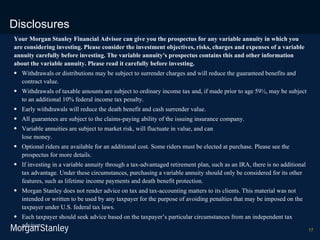 Disclosures Your Morgan Stanley Financial Advisor can give you the prospectus for any variable annuity in which you are considering investing. Please consider the investment objectives, risks, charges and expenses of a variable annuity carefully before investing. The variable annuity's prospectus contains this and other information about the variable annuity. Please read it carefully before investing. Withdrawals or distributions may be subject to surrender charges and will reduce the guaranteed benefits and contract value. Withdrawals of taxable amounts are subject to ordinary income tax and, if made prior to age 59½, may be subject to an additional 10% federal income tax penalty. Early withdrawals will reduce the death benefit and cash surrender value. All guarantees are subject to the claims-paying ability of the issuing insurance company. Variable annuities are subject to market risk, will fluctuate in value, and can  lose money.  Optional riders are available for an additional cost. Some riders must be elected at purchase. Please see the prospectus for more details. If investing in a variable annuity through a tax-advantaged retirement plan, such as an IRA, there is no additional tax advantage. Under these circumstances, purchasing a variable annuity should only be considered for its other features, such as lifetime income payments and death benefit protection. Morgan Stanley does not render advice on tax and tax-accounting matters to its clients. This material was not intended or written to be used by any taxpayer for the purpose of avoiding penalties that may be imposed on the taxpayer under U.S. federal tax laws.  Each taxpayer should seek advice based on the taxpayer’s particular circumstances from an independent tax advisor. 