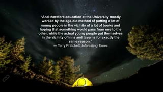 “And therefore education at the University mostly
worked by the age-old method of putting a lot of
young people in the vicinity of a lot of books and
hoping that something would pass from one to the
other, while the actual young people put themselves
in the vicinity of inns and taverns for exactly the
same reason.”
― Terry Pratchett, Interesting Times
 