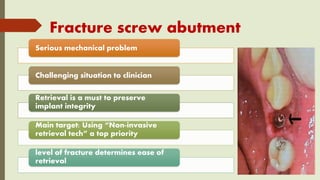 Fracture screw abutment
Serious mechanical problem
Challenging situation to clinician
Retrieval is a must to preserve
implant integrity
Main target: Using “Non-invasive
retrieval tech” a top priority
level of fracture determines ease of
retrieval
 