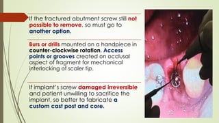 If the fractured abutment screw still not
possible to remove, so must go to
another option.
Burs or drills mounted on a handpiece in
counter-clockwise rotation. Access
points or grooves created on occlusal
aspect of fragment for mechanical
interlocking of scaler tip.
If implant’s screw damaged irreversible
and patient unwilling to sacrifice the
implant, so better to fabricate a
custom cast post and core.
 