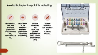 ITI® DENTAL
IMPLANT
SYSTEM
(INSTITUT
STRAUMANN
AG,
SWITZERLAN
D),
IMZ® TWIN
PLUS
IMPLANT
SYSTEM1
(DENTSPLY
FRIADENT,
GERMANY),
SCREW
REMOVAL
KIT
REPLACE
(NOBEL
BIOCARE ,Y
ORBA LINDA,
CALIFORNIA,
USA),
SCREW
REMOVAL
KIT (BIOMET
3I ,
FLORIDA,
USA31).
Available implant repair kits including:
 