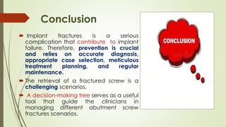 Conclusion
 Implant fractures is a serious
complication that contribute to implant
failure. Therefore, prevention is crucial
and relies on accurate diagnosis,
appropriate case selection, meticulous
treatment planning, and regular
maintenance.
 The retrieval of a fractured screw is a
challenging scenarios.
 A decision-making tree serves as a useful
tool that guide the clinicians in
managing different abutment screw
fractures scenarios.
 