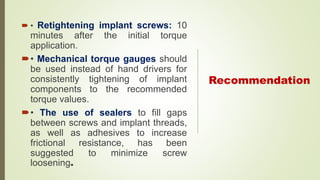 Recommendation
 • Retightening implant screws: 10
minutes after the initial torque
application.
• Mechanical torque gauges should
be used instead of hand drivers for
consistently tightening of implant
components to the recommended
torque values.
• The use of sealers to fill gaps
between screws and implant threads,
as well as adhesives to increase
frictional resistance, has been
suggested to minimize screw
loosening.
 
