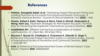 References
▪ Peitsinis, Panagiotis Rafail, et al. "Optimizing Implant Placement Timing and
Loading Protocols for Successful Functional and Esthetic Outcomes: A
Narrative Literature Review." Journal of Clinical Medicine 14.5 (2025): 1442.
▪ Pereira, Rafael & Sabri, Hamoun & Nava, Paolo & Alrmali, Abdusalam &
Wang, Hom-Lay. Treatment Strategies for Peri‐Implant Mucositis: The Final
Stop for Preventing Peri‐Implantitis. International Journal of Dentistry. 2025.
▪ Abdelfattah MY. Different mechanical complications of implant
prosthodontics. Int J Dent Res. 2014;2(6):190-6.
▪ Nayana P, Nayak SS, Chatterjee A, Sivaraman K, Srikanth G, Singh C.
Retrieval of fractured implant abutment screws: a narrative review. Journal
of International Society of Preventive and Community Dentistry. 2022
1;12(3):287-94.
▪ Kotb, S. Retrieval of Fractured Abutment Screw of Dental Implant. Case
Report. Preprints 2025, 2025050669.
 