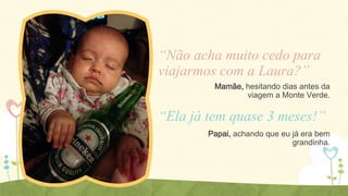 “Não acha muito cedo para
viajarmos com a Laura?”
Mamãe, hesitando dias antes da
viagem a Monte Verde.

“Ela já tem quase 3 meses!”
Papai, achando que eu já era bem
grandinha.

 