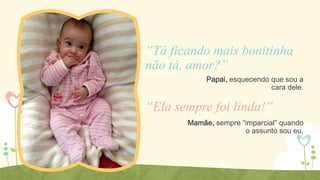 “Tá ficando mais bonitinha
não tá, amor?”
Papai, esquecendo que sou a
cara dele.

“Ela sempre foi linda!”
Mamãe, sempre “imparcial” quando
o assunto sou eu,

 