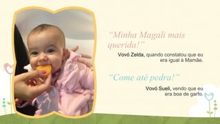 “Minha Magali mais
querida!”
Vovó Zelda, quando constatou que eu
era igual à Mamãe.

“Come até pedra!”
Vovó Sueli, vendo que eu
era boa de garfo.

 