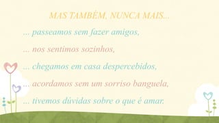 MAS TAMBÉM, NUNCA MAIS...

... passeamos sem fazer amigos,
... nos sentimos sozinhos,
... chegamos em casa despercebidos,

... acordamos sem um sorriso banguela,
... tivemos dúvidas sobre o que é amar.

 