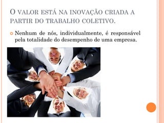 O VALOR ESTÁ NA INOVAÇÃO CRIADA A PARTIR DO TRABALHO COLETIVO. 
Nenhum de nós, individualmente, é responsável pela totalidade do desempenho de uma empresa.  