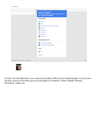 Et voilà, c’est f ait. Maintenant, vous n’avez qu’à actualiser l’URL de votre compte Google+ sur votre carte
de visite, votre CV, et les liens que vous avez placés sur Facebook, Twitter, LinkedIn, Pinterest,
DoYouBuzz, Viadeo, etc.

 