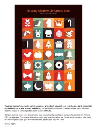 Tous les packs d’icônes cités ci-dessus sont gratuits et peuvent être téléchargés sans inscription
préalable ni sur le site ni pour newsletter. Je les ai testé pour vous. J’ai cherché des packs d’icônes
récents, beaux, et téléchargeables sans aucune dif f iculté.
Certains auteurs proposent des versions plus poussées et payantes de leurs packs, comme des f ichiers
PSD, par exemple. En tout cas, si vous ne tenez pas à personnaliser les icônes, vous trouverez déjà dans
la sélection gratuite de quoi décorer votre site, et être prêt pour les f êtes.
Joyeux Noël !

 
