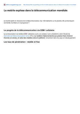whit e -co pywrit ing.co m

http://www.white-co pywriting.co m/le-mo bile-explo se-dans-la-teleco mmunicatio n-mo ndiale/

Le mobile explose dans la télécommunication mondiale

Le mobile éclate et révolutionne la télécommunication. Sur 100 habitants sur la planète, 96 communiquent
via mobile. Combien a-t-il progressé ?

Le progrès de la télécommunication via GSM / cellulaire
La communication via mobile (GSM / cellulaire) a pris une ampleur sans précédents selon l’étude de
International Telecommunication Union (IT U). Le nombre d’abonnements aux postes fixes chutent
d’année en année, et celui des mobiles crève le plafond, notamment dans les pays en développement.

Les taux de pénétration : mobile et f ixe

 