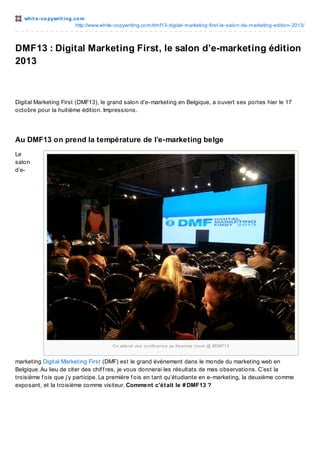 whit e -co pywrit ing.co m
http://www.white-co pywriting.co m/dmf13-digital-marketing-first-le-salo n-de-marketing-editio n-2013/

DMF13 : Digital Marketing First, le salon d’e-marketing édition
2013

Digital Marketing First (DMF13), le grand salon d’e-marketing en Belgique, a ouvert ses portes hier le 17
octobre pour la huitième édition. Impressions.

Au DMF13 on prend la température de l’e-marketing belge
Le
salon
d’e-

O n atte nd une c o nfé re nc e au Ke yno te ro o m @ #DMF13

marketing Digital Marketing First (DMF) est le grand événement dans le monde du marketing web en
Belgique. Au lieu de citer des chif f res, je vous donnerai les résultats de mes observations. C’est la
troisième f ois que j’y participe. La première f ois en tant qu’étudiante en e-marketing, la deuxième comme
exposant, et la troisième comme visiteur. Comment c’était le # DMF13 ?
L’e-marketing belge est flamand. Pas

 