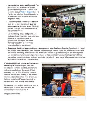 L’e-marketing belge est flamand. Pas
de doute, c’est la langue de Vondel
qu’on entendait partout. Le salon DMF
conf irme ce que Web of Belgium liste : la
Flandre est loin, loin devant Bruxelles et
la Wallonie – tout au moins en nombre
d’agences web;
Les entreprises numériques étaient
plus présentes aux stands que les
agences web. Signe du temps ? Est-ce
que les startups se portent mieux que
les agences web ?;
L’e-marketing belge est jeune. Les
participants se trouvaient plus proche du
début de la trentaine que de la
quarantaine, y-compris les chef s
d’entreprise (CEOs et f ounders)
souvent présents aux stands;

Co nfé re nc e à l’E-c o mme rc e c las s ro o m @ #DMF13

Beaucoup d’entreprises numériques se prennent pour Apple ou Google . Aux stands, il y avait
des rollups, des kakemonos, des banners, des wind f lags, des af f iches, etc. Malgré l’abondance de
matériel de marketing, il était impossible de savoir d’emblée ce que f aisaient pas mal d’entreprises.
Les entreprises numériques belges ne sont pas toutes aussi connues qu’elles le pensent. Et leur
matériel de support n’est pas toujours aussi clair non plus. Il y a du travail à f aire aussi bien pour leur
réputation que pour leur communication;
L’édition 2013 était bonne, toutefois pas
fantastique. Malgré les plus de 4.500
inscrits une semaine avant l’événement, le
salon ne grouillait pas de monde. C’était
mieux en 2012 et 2011. Est-ce la f aute au
crachin, à la boue du parking, à (l’éternelle)
mauvaise signalisation de Tour & Taxis, au
f ait que seuls les VIP avaient accès à un
repas chaud, ou à la crise, allez savoir.
Pourvu que 2014 soit un bon cru. Je vous le
f erai savoir. Et vous, avez-vous eu les
mêmes impressions que moi ?
Images : Lilian White
Co nfé re nc e au Wo rks ho p ro o m @ #DMF13

 