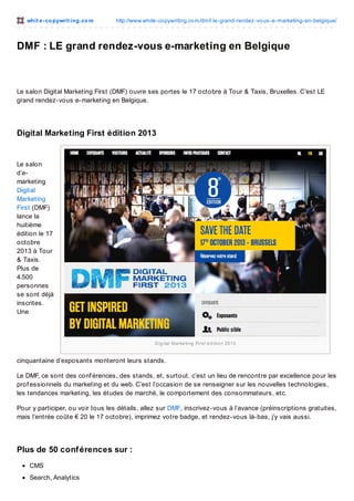 whit e -co pywrit ing.co m

http://www.white-co pywriting.co m/dmf-le-grand-rendez-vo us-e-marketing-en-belgique/

DMF : LE grand rendez-vous e-marketing en Belgique

Le salon Digital Marketing First (DMF) ouvre ses portes le 17 octobre à Tour & Taxis, Bruxelles. C’est LE
grand rendez-vous e-marketing en Belgique.

Digital Marketing First édition 2013

Le salon
d’emarketing
Digital
Marketing
First (DMF)
lance la
huitième
édition le 17
octobre
2013 à Tour
& Taxis.
Plus de
4.500
personnes
se sont déjà
inscrites.
Une

Dig ital Marke ting Firs t é d itio n 2013

cinquantaine d’exposants monteront leurs stands.
Le DMF, ce sont des conf érences, des stands, et, surtout, c’est un lieu de rencontre par excellence pour les
prof essionnels du marketing et du web. C’est l’occasion de se renseigner sur les nouvelles technologies,
les tendances marketing, les études de marché, le comportement des consommateurs, etc.
Pour y participer, ou voir tous les détails, allez sur DMF, inscrivez-vous à l’avance (préinscriptions gratuites,
mais l’entrée coûte € 20 le 17 octobre), imprimez votre badge, et rendez-vous là-bas, j’y vais aussi.

Plus de 50 conf érences sur :
CMS
Search, Analytics

 