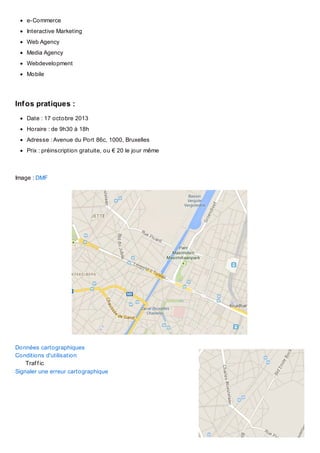 e-Commerce
Interactive Marketing
Web Agency
Media Agency
Webdevelopment
Mobile

Inf os pratiques :
Date : 17 octobre 2013
Horaire : de 9h30 à 18h
Adresse : Avenue du Port 86c, 1000, Bruxelles
Prix : préinscription gratuite, ou € 20 le jour même

Image : DMF

Données cartographiques
Conditions d'utilisation
Traf f ic
Signaler une erreur cartographique

 