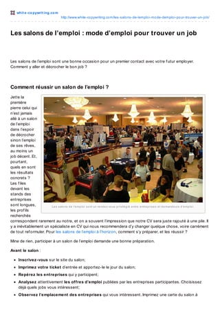 whit e -co pywrit ing.co m
http://www.white-co pywriting.co m/les-salo ns-de-lemplo i-mo de-demplo i-po ur-tro uver-un-jo b/

Les salons de l’emploi : mode d’emploi pour trouver un job

Les salons de l’emploi sont une bonne occasion pour un premier contact avec votre f utur employer.
Comment y aller et décrocher le bon job ?

Comment réussir un salon de l’emploi ?
Jette la
première
pierre celui qui
n’est jamais
allé à un salon
de l’emploi
dans l’espoir
de décrocher
sinon l’emploi
de ses rêves,
au moins un
job décent. Et,
pourtant,
quels en sont
les résultats
concrets ?
Les f iles
devant les
stands des
entreprises
sont longues,
Le s s alo ns d e l’e mp lo i s o nt un re nd e z -vo us p rivilé g ié e ntre e ntre p ris e s e t d e mand e urs d ’e mp lo i.
les prof ils
recherchés
correspondent rarement au notre, et on a souvent l’impression que notre CV sera juste rajouté à une pile. Il
y a inévitablement un spécialiste en CV qui nous recommendera d’y changer quelque chose, voire carrément
de tout ref ormuler. Pour les salons de l’emploi à l’horizon, comment s’y préparer, et les réussir ?
Mine de rien, participer à un salon de l’emploi demande une bonne préparation.
Avant le salon :
Inscrivez-vous sur le site du salon;
Imprimez votre ticket d’entrée et apportez-le le jour du salon;
Repérez les entreprises qui y participent;
Analysez attentivement les offres d’emploi publiées par les entreprises participantes. Choisissez
déjà quels jobs vous intéressent;
Observez l’emplacement des entreprises qui vous intéressent. Imprimez une carte du salon à

 