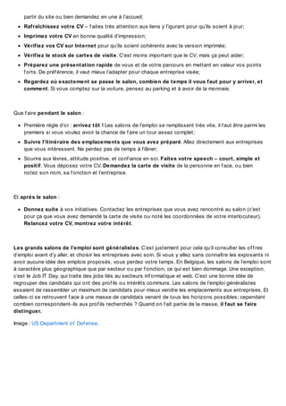 partir du site ou bien demandez en une à l’accueil;
Rafraîchissez votre CV – f aites très attention aux liens y f igurant pour qu’ils soient à jour;
Imprimez votre CV en bonne qualité d’impression;
Vérifiez vos CV sur Internet pour qu’ils soient cohérents avec la version imprimée;
Vérifiez le stock de cartes de visite. C’est moins important que le CV, mais ça peut aider;
Préparez une présentation rapide de vous et de votre parcours en mettant en valeur vos points
f orts. De préf érence, il vaut mieux l’adapter pour chaque entreprise visée;
Regardez où exactement se passe le salon, combien de temps il vous faut pour y arriver, et
comment. Si vous comptez sur la voiture, pensez au parking et à avoir de la monnaie.

Que f aire pendant le salon :
Première règle d’or : arrivez tôt ! Les salons de l’emploi se remplissent très vite, il f aut être parmi les
premiers si vous voulez avoir la chance de f aire un tour assez complet;
Suivre l’itinéraire des emplacements que vous avez préparé. Allez directement aux entreprises
que vous intéressent. Ne perdez pas de temps à f lâner;
Sourire aux lèvres, attitude positive, et conf iance en soi. Faites votre speech – court, simple et
positif. Vous déposez votre CV. Demandez la carte de visite de la personne en f ace, ou bien
notez son nom, sa f onction et l’entreprise.

Et après le salon :
Donnez suite à vos initiatives. Contactez les entreprises que vous avez rencontré au salon (c’est
pour ça que vous avez demandé la carte de visite ou noté les coordonnées de votre interlocuteur).
Relancez votre CV, montrez votre intérêt.

Les grands salons de l’emploi sont généralistes. C’est justement pour cela qu’il consulter les of f res
d’emploi avant d’y aller, et choisir les entreprises avec soin. Si vous y allez sans connaître les exposants ni
avoir aucune idée des emplois proposés, vous perdez votre temps. En Belgique, les salons de l’emploi sont
à caractère plus géographique que par secteur ou par f onction, ce qui est bien dommage. Une exception,
c’est le Job IT Day, qui traite des jobs liés au secteurs inf ormatique et web. C’est une bonne idée de
regrouper des candidats qui ont des prof ils ou intérêts communs. Les salons de l’emploi généralistes
essaient de rassembler un maximum de candidats pour mieux vendre les emplacements aux entreprises. Et
celles-ci se retrouvent f ace à une masse de candidats venant de tous les horizons possibles; cependant
combien correspondent-ils aux prof ils recherchés ? Quand on f ait partie de la masse, il faut se faire
distinguer.
Image : US Department of Def ense.

 