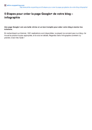 whit e -co pywrit ing.co m
http://www.white-co pywriting.co m/5-etapes-po ur-creer-la-page-go o gleplus-de-vo tre-blo g-info graphie/

5 Etapes pour créer la page Google+ de votre blog –
infographie

Une page Google+ est une belle vitrine et un bon tremplin pour aider votre blog à monter les
échelons.
En rechercheant sur Internet, 1001 explications sont disponibles. La plupart ne convient pas à un blog. J’ai
trouvé la solution la plus appropriée, et la voici en détails. Regardez dans l’inf ographie comment s’y
prendre. C’est très f acile !

 
