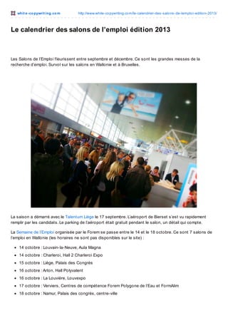 whit e -co pywrit ing.co m

http://www.white-co pywriting.co m/le-calendrier-des-salo ns-de-lemplo i-editio n-2013/

Le calendrier des salons de l’emploi édition 2013

Les Salons de l’Emploi f leurissent entre septembre et décembre. Ce sont les grandes messes de la
recherche d’emploi. Survol sur les salons en Wallonie et à Bruxelles.

La saison a démarré avec le Talentum Liège le 17 septembre. L’aéroport de Bierset s’est vu rapidement
remplir par les candidats. Le parking de l’aéroport était gratuit pendant le salon, un détail qui compte.
La Semaine de l’Emploi organisée par le Forem se passe entre le 14 et le 18 octobre. Ce sont 7 salons de
l’emploi en Wallonie (les horaires ne sont pas disponibles sur le site) :
14 octobre : Louvain-la-Neuve, Aula Magna
14 octobre : Charleroi, Hall 2 Charleroi Expo
15 octobre : Liège, Palais des Congrès
16 octobre : Arlon, Hall Polyvalent
16 octobre : La Louvière, Louvexpo
17 octobre : Verviers, Centres de compétence Forem Polygone de l’Eau et FormAlim
18 octobre : Namur, Palais des congrès, centre-ville

 