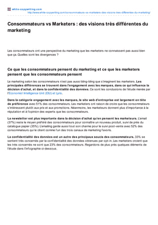 whit e -co pywrit ing.co m
http://www.white-co pywriting.co m/co nso mmateurs-vs-marketers-des-visio ns-tres-differentes-du-marketing/

Consommateurs vs Marketers : des visions très différentes du
marketing

Les consommateurs ont une perspective du marketing que les marketers ne connaissent pas aussi bien
que ça. Quelles sont les divergences ?

Ce que les consommateurs pensent du marketing et ce que les marketers
pensent que les consommateurs pensent
Le marketing selon les consommateurs n’est pas aussi bling-bling que s’imaginent les marketers. Les
principales différences se trouvent dans l’engagement avec les marques, dans ce qui influence la
décision d’achat, et dans la confidentialité des données. Ce sont les conclusions de l’étude menée par
l’Economist Intelligence Unit (EIU) et Lyris.
Dans la catégorie engagement avec les marques, le site web d’entreprise est largement en tête
de préférence avec 51% des consommateurs. Les marketers ont raison de croire que les consommateurs
s’intéressent plutôt aux prix et aux promotions. Néanmoins, les marketeurs donnent plus d’importance à la
réputation et à l’opinion des experts que les consommateurs.
La newsletter est plus importante dans la décision d’achat qu’en pensent les marketeurs. L’email
(37%) reste le moyen préf éré des consommateurs pour connaître un nouveau produit, suivi de près du
catalogue papier (35%). L’emailing garde aussi tout son charme pour le suivi post-vente avec 52% des
consommateurs qui le citent comme l’un des trois canaux de marketing f avoris.
La confidentialité des données est un autre des principaux soucis des consommateurs. 33% se
sentent très concernés par la conf identialité des données obtenues par opt-in. Les marketers croient que
les très concernés ne sont que 23% des consommateurs. Regardons de plus près quelques éléments de
l’étude dans l’inf ographie ci-dessous.

 