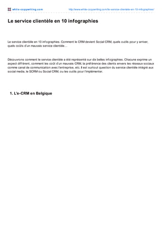 whit e -co pywrit ing.co m

http://www.white-co pywriting.co m/le-service-clientele-en-10-info graphies/

Le service clientèle en 10 infographies

Le service clientèle en 10 inf ographies. Comment le CRM devient Social CRM, quels outils pour y arriver,
quels coûts d’un mauvais service clientèle…

Découvrons comment le service clientèle a été représenté sur dix belles inf ographies. Chacune exprime un
aspect dif f érent, comment les coût d’un mauvais CRM, la préf érence des clients envers les réseaux sociaux
comme canal de communication avec l’entreprise, etc. Il est surtout question du service clientèle intégré aux
social media, le SCRM ou Social CRM, ou les outils pour l’implémenter.

1. L’e-CRM en Belgique

 
