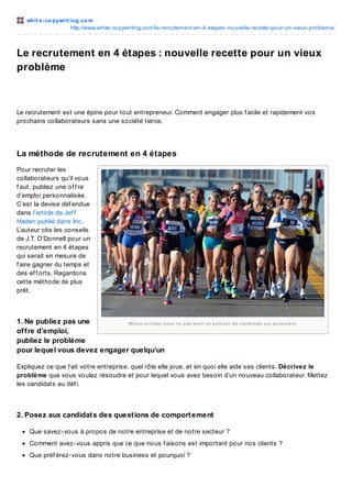 whit e -co pywrit ing.co m
http://www.white-co pywriting.co m/le-recrutement-en-4-etapes-no uvelle-recette-po ur-un-vieux-pro bleme/

Le recrutement en 4 étapes : nouvelle recette pour un vieux
problème

Le recrutement est une épine pour tout entrepreneur. Comment engager plus f acile et rapidement vos
prochains collaborateurs sans une société tierce.

La méthode de recrutement en 4 étapes
Pour recruter les
collaborateurs qu’il vous
f aut, publiez une of f re
d’emploi personnalisée.
C’est la devise déf endue
dans l’article de Jef f
Haden publié dans Inc..
L’auteur cite les conseils
de J.T. O’Donnell pour un
recrutement en 4 étapes
qui serait en mesure de
f aire gagner du temps et
des ef f orts. Regardons
cette méthode de plus
prêt.

1. Ne publiez pas une
Mie ux re c rute r p o ur ne p as avo ir un p e lo to n d e c and id ats q ui ac c o ure nt.
of f re d’emploi,
publiez le problème
pour lequel vous devez engager quelqu’un
Expliquez ce que f ait votre entreprise, quel rôle elle joue, et en quoi elle aide ses clients. Décrivez le
problème que vous voulez résoudre et pour lequel vous avez besoin d’un nouveau collaborateur. Mettez
les candidats au déf i.

2. Posez aux candidat s des quest ions de comport ement
Que savez-vous à propos de notre entreprise et de notre secteur ?
Comment avez-vous appris que ce que nous f aisons est important pour nos clients ?
Que préf érez-vous dans notre business et pourquoi ?

 