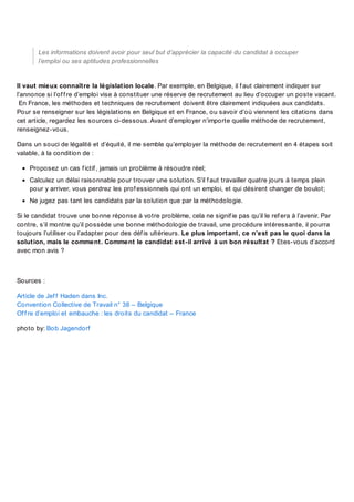 Les informations doivent avoir pour seul but d’apprécier la capacité du candidat à occuper
l’emploi ou ses aptitudes professionnelles

Il vaut mieux connaître la législation locale. Par exemple, en Belgique, il f aut clairement indiquer sur
l’annonce si l’of f re d’emploi vise à constituer une réserve de recrutement au lieu d’occuper un poste vacant.
En France, les méthodes et techniques de recrutement doivent être clairement indiquées aux candidats.
Pour se renseigner sur les législations en Belgique et en France, ou savoir d’où viennent les citations dans
cet article, regardez les sources ci-dessous. Avant d’employer n’importe quelle méthode de recrutement,
renseignez-vous.
Dans un souci de légalité et d’équité, il me semble qu’employer la méthode de recrutement en 4 étapes soit
valable, à la condition de :
Proposez un cas f ictif , jamais un problème à résoudre réel;
Calculez un délai raisonnable pour trouver une solution. S’il f aut travailler quatre jours à temps plein
pour y arriver, vous perdrez les prof essionnels qui ont un emploi, et qui désirent changer de boulot;
Ne jugez pas tant les candidats par la solution que par la méthodologie.
Si le candidat trouve une bonne réponse à votre problème, cela ne signif ie pas qu’il le ref era à l’avenir. Par
contre, s’il montre qu’il possède une bonne méthodologie de travail, une procédure intéressante, il pourra
toujours l’utiliser ou l’adapter pour des déf is ultérieurs. Le plus important, ce n’est pas le quoi dans la
solution, mais le comment. Comment le candidat est-il arrivé à un bon résultat ? Etes-vous d’accord
avec mon avis ?

Sources :
Article de Jef f Haden dans Inc.
Convention Collective de Travail n° 38 – Belgique
Of f re d’emploi et embauche : les droits du candidat – France
photo by: Bob Jagendorf

 