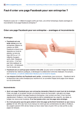whit e -co pywrit ing.co m

http://www.white-co pywriting.co m/faut-il-creer-une-page-facebo o k-po ur-so n-entreprise/

Faut-il créer une page Facebook pour son entreprise ?

Facebook a plus de 1,1 milliard d’usagers actif s par mois, une vitrine f antastique. Quels avantages et
inconvénients d’une page Facebook entreprise ?

Créer une page Facebook pour son entreprise – avantages et inconvénients

Avant ages
Facebook est une
belle vitrine pour les
entreprises. Depuis sa
création en 2004,
Facebook a réussi à se
répandre sur toute la
planète. Le mois de
mars 2013 a vu 1,11
milliards d’usagers
actif s. Bref , Facebook
est connu – il ne f aut
pas f aire expliquer ce
que c’est – et (presque)
tout le monde y est.

Pag e Fac e b o o k d ’e ntre p ris e : le s avantag e s e t le s inc o nvé nie nts à p e s e r avant to ute
d é c is io n

Facebook est un outil qui peut s’avérer très utile. Ça peut servir à travailler l’image de marque, à
incrémenter les relations publiques, à développer la collaboration entre les employés. A ce propos,
voir Facebook, un outil de collaboration fabuleux pour le travail en équipe.
Les moyens d’action via Facebook sont variés : commentaires, jeux-concours… Facebook met à
la disposition des outils d’analyse pour rectif ier le tir, et connaître l’impact de la page d’une marque
sur sa communauté.

Inconvénient s
Avoir une page Facebook pour son entreprise demande d’abord et avant tout de la stratégie.
Créer une page, et ne jamais l’animer a le résultat inverse de l’escompté : cela gère une image
négative de la société. Une page Facebook d’entreprise, c’est comme une f leur, il f aut l’arroser
régulièrement. D’ailleurs, il est indispensable de déf inir préalablement les objectif s, les délais, le
budget, les ressources humaines. Il ne faut jamais créer une fan page sans stratégie.
Ce n’est pas parce que les gens aiment votre fan page qu’ils liront forcément ce que vous y
postez. En f ait, 84% des f ans d’une marque ne voient pas les commentaires de celle-ci. D’ailleurs,
les usagers passent 40% de leur temps sur leurs news f eed, et juste 12% sur des prof ils ou des
pages de marques.

 