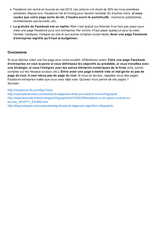 Facebook est rentré en bourse en mai 2012. Les actions ont chuté de 30% les trois premières
semaines. Depuis lors, Facebook f ait le f orcing pour devenir rentable. En d’autres mots, si vous
voulez que votre page sorte du lot, il faudra ouvrir le portefeuille : insertions publicitaires,
commentaires sponsorisés, etc.
La gratuité de Facebook est un mythe. Rien n’est gratuit sur Internet. Il ne f aut pas payer pour
créer une page Facebook pour son entreprise. Par contre, il f aut payer quelqu’un pour la créer,
l’animer, l’analyser, l’intégrer au site et aux autres comptes social media. Avoir une page Facebook
d’entreprise signifie qu’il faut la budgétiser.

Conclusions
Si vous désirez créer une f an page pour votre société, réf léchissez avant. Faire une page Facebook
d’entreprise en vaut la peine si vous définissez les objectifs au préalable, si vous travaillez avec
une stratégie, si vous l’intégrez avec les autres éléments numériques de la firme (site, autres
comptes sur les réseaux sociaux, etc.). Entre avoir une page à moitié vide et mal gérée et pas de
page du tout, il vaut mieux pas de page du tout. Si vous en doutez, rappelez-vous des pages
Facebook entreprise nulles que vous avez déjà vues. Qu’avez-vous pensé de ces pages ?
Sources :
http://newsroom.fb.com/Key-Facts
http://vasimpleservices.com/facebook-edgerank-what-you-need-to-know-infographic
http://www.lemonde.fr/technologies/infographie/2013/05/28/facebook-un-an-apres-l-entree-enbourse_3419771_651865.html
http://blog.hubspot.com/understanding-facebook-edgerank-algorithm-infographic

 