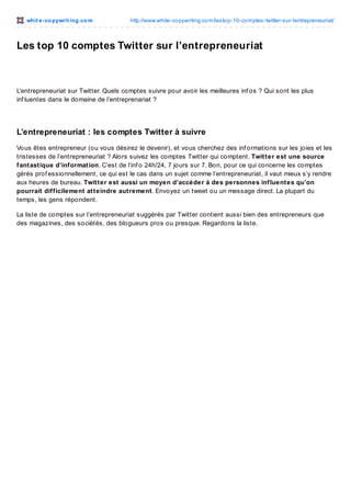 whit e -co pywrit ing.co m

http://www.white-co pywriting.co m/lesto p-10-co mptes-twitter-sur-lentrepreneuriat/

Les top 10 comptes Twitter sur l’entrepreneuriat

L’entrepreneuriat sur Twitter. Quels comptes suivre pour avoir les meilleures inf os ? Qui sont les plus
inf luentes dans le domaine de l’entreprenariat ?

L’entrepreneuriat : les comptes Twitter à suivre
Vous êtes entrepreneur (ou vous désirez le devenir), et vous cherchez des inf ormations sur les joies et les
tristesses de l’entrepreneuriat ? Alors suivez les comptes Twitter qui comptent. Twitter est une source
fantastique d’information. C’est de l’inf o 24h/24, 7 jours sur 7. Bon, pour ce qui concerne les comptes
gérés prof essionnellement, ce qui est le cas dans un sujet comme l’entrepreneuriat, il vaut mieux s’y rendre
aux heures de bureau. Twitter est aussi un moyen d’accéder à des personnes influentes qu’on
pourrait difficilement atteindre autrement. Envoyez un tweet ou un message direct. La plupart du
temps, les gens répondent.
La liste de comptes sur l’entrepreneuriat suggérés par Twitter contient aussi bien des entrepreneurs que
des magazines, des sociétés, des blogueurs pros ou presque. Regardons la liste.

 