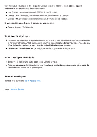 Savoir qui vous n’avez pas le droit d’appeler va vous coûter bombom. Si votre société appelle
directement les public, vous avez les f ormules :
Live Connect, abonnement annuel, € 895/mois ou € 7.518/an
Licence ‘Large Download’, abonnement mensuel, € 895/mois ou € 7.518/an
Licence ‘PME Download’, abonnement mensuel, € 195/mois ou € 1.638/an
Si votre société appelle pour le compte de vos clients :
Service Licence, € 3.450/année

Vous avez le droit de…
Contacter les personnes et sociétés inscrites sur la liste si elles ont coché la case vous autorisant à
le f aire sur votre site APRES leur inscription sur “Ne m’appelez plus”. Entre l’opt-in et l’inscription,
c’est la dernière action, la plus récente, qui doit être tenue en compte.
Donner des renseignements par téléphone (livraison, problème technique, etc.).

Vous n’avez pas le droit de…
Employer la liste d’une autre société ou vendre la votre.
Faire une campagne de télémarketing vers vos clients existants sans dédoubler votre base de
données avec la liste “Ne m’appelez plus”.

Pour en savoir plus…
Rendez-vous sur le site Ne-M-Appelez-Plus.

Image : Magnus Manske

 