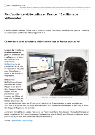 whit e -co pywrit ing.co m
http://www.white-co pywriting.co m/pic-audience-video -o nline-en-france-plus-de-10-millio ns-en-un-jo ur/

Pic d’audience vidéo online en France : 10 millions de
vidéonautes

L’audience vidéo online en France a battu un record lors de l’élection du pape François : plus de 10 millions
de vidéonautes. Combien de vidéos regardent-ils ?

Comment se porte l’audience vidéo sur Internet en France aujourd’hui

Le seuil de 10 millions
de vidéonautes par
jour est atteint de plus
en plus souvent selon
le Panel France de
Médiamétrie /
NetRankings. Le pic
d’audience a été le jour
de l’élection du nouveau
pape (les églises se
vident et les écrans se
remplissent).
Médiamétrie /
NetRankings distingue
clairement les Brands
Players et les Brands
Sites-Supports. Brands
Players sont les
platef ormes où se
trouvent les vidéos, où
Le s c hats s o nt le s s tars d ans le s vid é o s o nline .
elles sont stockées; les
Brands Sites-Supports
sont les platef ormes où on les dif f use, où on les visionne. Si, par exemple, je publie une vidéo sur
YouTube, et je l’insère dans un article dans mon blog, YouTube sera le Brand Player, et mon blog le Brand
Site-Support. Regardons les chif f res :
Au mois de mars 2013, les vidéos visionnées sur Facebook ont pris 9 siècles des internautes Français; et
celles stockées sur YouTube ont demandé l’équivalent de plus de 12.400 ans ! Et vous, combien de temps
passez-vous par mois à visionner des vidéos sur Internet ?
Source : Médiamétrie / NetRankings.

 