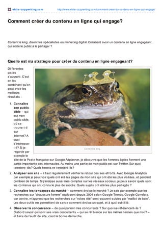 whit e -co pywrit ing.co m

http://www.white-co pywriting.co m/co mment-creer-du-co ntenu-en-ligne-qui-engage/

Comment créer du contenu en ligne qui engage?

Content is king, disent les spécialistes en marketing digital. Comment avoir un contenu en ligne engageant,
qui incite le public à le partager ?

Quelle est ma stratégie pour créer du contenu en ligne engageant?
Dif f érentes
pistes
s’ouvrent. C’est
en les
combinant qu’on
peut avoir les
meilleurs
résultats :
1. Connaître
son public
cible – qui
est mon
public cible,
où se
trouve-t-il
sur
Internet? A
quoi
s’intéresset-il? Si je
Co nte nt is king .
regarde par
exemple le
site de la Poste f rançaise sur Google Adplanner, je découvre que les f emmes âgées f orment une
partie importante des internautes. Au moins une partie de mon public est sur Twitter. Sur quoi
tweetent-tils? Quels tweets re-tweetent-ils?
2. Analyser son site – il f aut régulièrement vérif ier le retour des ses ef f orts. Avec Google Analytics
par exemple je peux voir quels ont été les pages de mon site qui ont été les plus visitées, et pendant
combien de temps. Si j’analyse aussi mes comptes sur les réseaux sociaux, je peux savoir quels sont
les contenus qui ont connu le plus de succès. Quels sujets ont été les plus partagés ?
3. Connaître les tendances du marché – comment évolue le marché ? Je sais par exemple que les
recherches sur “chaussure f emme” explosent depuis 2004 selon Google Trends. Google Correlate,
par contre, m’apprend que les recherches sur “robes été” sont souvent suivies par “maillot de bain”.
Les deux outils me permettent de savoir comment évolue un sujet, et à quoi est-il lié.
4. Observer la concurrence – de quoi parlent mes concurrents ? Sur quoi se réf érencent-ils ?
D’abord savoir qui sont ses vrais concurrents – qui se réf érence sur les mêmes termes que moi ? –
et f aire de l’audit de site, c’est la bonne démarche.

 