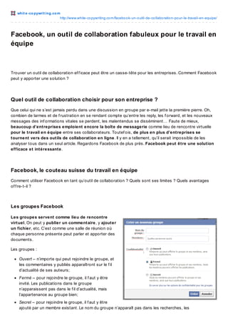 whit e -co pywrit ing.co m
http://www.white-co pywriting.co m/facebo o k-un-o util-de-co llabo ratio n-po ur-le-travail-en-equipe/

Facebook, un outil de collaboration fabuleux pour le travail en
équipe

Trouver un outil de collaboration ef f icace peut être un casse-tête pour les entreprises. Comment Facebook
peut y apporter une solution ?

Quel outil de collaboration choisir pour son entreprise ?
Que celui qui ne s’est jamais perdu dans une discussion en groupe par e-mail jette la première pierre. Oh,
combien de larmes et de f rustration en se rendant compte qu’entre les reply, les f orward, et les nouveaux
messages des inf ormations vitales se perdent, les malentendus se disséminent… Faute de mieux,
beaucoup d’entreprises emploient encore la boîte de messagerie comme lieu de rencontre virtuelle
pour le travail en équipe entre ses collaborateurs. Toutef ois, de plus en plus d’entreprises se
tournent vers des outils de collaboration en ligne. Il y en a tellement, qu’il serait impossible de les
analyser tous dans un seul article. Regardons Facebook de plus près. Facebook peut être une solution
efficace et intéressante.

Facebook, le couteau suisse du travail en équipe
Comment utiliser Facebook en tant qu’outil de collaboration ? Quels sont ses limites ? Quels avantages
of f re-t-il ?

Les groupes Facebook
Les groupes servent comme lieu de rencontre
virtuel. On peut y publier un commentaire, y ajouter
un fichier, etc. C’est comme une salle de réunion où
chaque personne présente peut parler et apporter des
documents.
Les groupes :
Ouvert – n’importe qui peut rejoindre le groupe, et
les commentaires y publiés apparaîtront sur le f il
d’actualité de ses auteurs;
Fermé – pour rejoindre le groupe, il f aut y être
invité. Les publications dans le groupe
n’apparaissent pas dans le f il d’actualité, mais
l’appartenance au groupe bien;
Secret – pour rejoindre le groupe, il f aut y être
ajouté par un membre existant. Le nom du groupe n’apparaît pas dans les recherches, les

 
