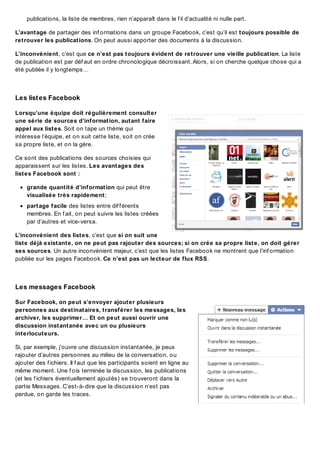 publications, la liste de membres, rien n’apparaît dans le f il d’actualité ni nulle part.
L’avantage de partager des inf ormations dans un groupe Facebook, c’est qu’il est toujours possible de
retrouver les publications. On peut aussi apporter des documents à la discussion.
L’inconvénient, c’est que ce n’est pas toujours évident de retrouver une vieille publication. La liste
de publication est par déf aut en ordre chronologique décroissant. Alors, si on cherche quelque chose qui a
été publiée il y longtemps…

Les list es Facebook
Lorsqu’une équipe doit régulièrement consulter
une série de sources d’information, autant faire
appel aux listes. Soit on tape un thème qui
intéresse l’équipe, et on suit cette liste, soit on crée
sa propre liste, et on la gère.
Ce sont des publications des sources choisies qui
apparaissent sur les listes. Les avantages des
listes Facebook sont :
grande quantité d’information qui peut être
visualisée très rapidement;
partage facile des listes entre dif f érents
membres. En f ait, on peut suivre les listes créées
par d’autres et vice-versa.
L’inconvénient des listes, c’est que si on suit une
liste déjà existante, on ne peut pas rajouter des sources; si on crée sa propre liste, on doit gérer
ses sources. Un autre inconvénient majeur, c’est que les listes Facebook ne montrent que l’inf ormation
publiée sur les pages Facebook. Ce n’est pas un lecteur de flux RSS.

Les messages Facebook
Sur Facebook, on peut s’envoyer ajouter plusieurs
personnes aux destinataires, transférer les messages, les
archiver, les supprimer… Et on peut aussi ouvrir une
discussion instantanée avec un ou plusieurs
interlocuteurs.
Si, par exemple, j’ouvre une discussion instantanée, je peux
rajouter d’autres personnes au milieu de la conversation, ou
ajouter des f ichiers. Il f aut que les participants soient en ligne au
même moment. Une f ois terminée la discussion, les publications
(et les f ichiers éventuellement ajoutés) se trouveront dans la
partie Messages. C’est-à-dire que la discussion n’est pas
perdue, on garde les traces.

 