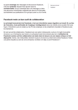 Le grand avantage des messages et discussions Facebook,
c’est leur praticité. Auquel il f aut ajouter aussi la
confidentialité. Ce qui s’échange dans une message ou dans
une discussion instantanée n’apparaît pas dans le f il d’actualité,
contrairement aux publications d’un groupe ouvert ou d’un f ermé.

Facebook reste un bon outil de collaboration
Le principal inconvénient de Facebook, c’est son interdiction assez régulière au travail. Or, au lieu
de l’interdire, il est préférable de l’employer intelligemment dans les intérêts de la société. De toute
f açon, l’interdiction pure et simple sur les PC des employés ne les empêchent d’accéder à Facebook avec
le smartphone.
En tant qu’outil de collaboration, Facebook est une option intéressante, surtout s’il s’agît d’une petite
structure, ou si l’entreprise veut tester un outil gratuit avant de se lancer plus loin. L’utilisation de
Facebook comme outil de collaboration est aisée dans la mesure où une masse critique en fait
déjà partie. Certes, des irréductibles résistent toujours et encore au chant de la sirène Facebook. Faites
une petite enquête au sein de votre entreprise. Combien ont déjà un prof il Facebook ?

 
