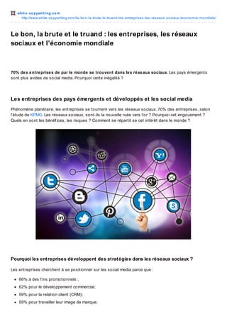whit e -co pywrit ing.co m
http://www.white-co pywriting.co m/le-bo n-la-brute-le-truand-les-entreprises-les-reseaux-so ciaux-leco no mie-mo ndiale/

Le bon, la brute et le truand : les entreprises, les réseaux
sociaux et l’économie mondiale

70% des entreprises de par le monde se trouvent dans les réseaux sociaux. Les pays émergents
sont plus avides de social media. Pourquoi cette inégalité ?

Les entreprises des pays émergents et développés et les social media
Phénomène planétaire, les entreprises se tournent vers les réseaux sociaux. 70% des entreprises, selon
l’étude de KPMG. Les réseaux sociaux, sont-ils la nouvelle ruée vers l’or ? Pourquoi cet engouement ?
Quels en sont les bénéf ices, les risques ? Comment se répartit se cet intérêt dans le monde ?

Pourquoi les ent reprises développent des st rat égies dans les réseaux sociaux ?
Les entreprises cherchent à se positionner sur les social media parce que :
66% à des f ins promotionnels ;
62% pour le développement commercial;
59% pour la relation client (CRM);
59% pour travailler leur image de marque;

 