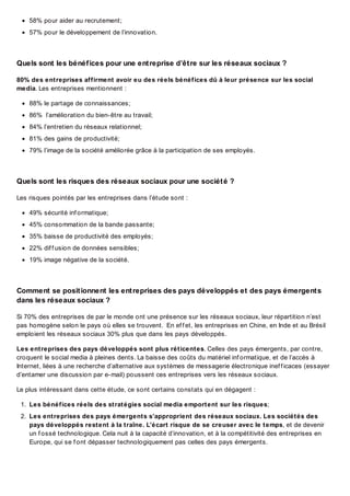58% pour aider au recrutement;
57% pour le développement de l’innovation.

Quels sont les bénéf ices pour une ent reprise d’êt re sur les réseaux sociaux ?
80% des entreprises affirment avoir eu des réels bénéfices dû à leur présence sur les social
media. Les entreprises mentionnent :
88% le partage de connaissances;
86% l’amélioration du bien-être au travail;
84% l’entretien du réseaux relationnel;
81% des gains de productivité;
79% l’image de la société améliorée grâce à la participation de ses employés.

Quels sont les risques des réseaux sociaux pour une sociét é ?
Les risques pointés par les entreprises dans l’étude sont :
49% sécurité inf ormatique;
45% consommation de la bande passante;
35% baisse de productivité des employés;
22% dif f usion de données sensibles;
19% image négative de la société.

Comment se posit ionnent les ent reprises des pays développés et des pays émergent s
dans les réseaux sociaux ?
Si 70% des entreprises de par le monde ont une présence sur les réseaux sociaux, leur répartition n’est
pas homogène selon le pays où elles se trouvent. En ef f et, les entreprises en Chine, en Inde et au Brésil
emploient les réseaux sociaux 30% plus que dans les pays développés.
Les entreprises des pays développés sont plus réticentes. Celles des pays émergents, par contre,
croquent le social media à pleines dents. La baisse des coûts du matériel inf ormatique, et de l’accès à
Internet, liées à une recherche d’alternative aux systèmes de messagerie électronique inef f icaces (essayer
d’entamer une discussion par e-mail) poussent ces entreprises vers les réseaux sociaux.
Le plus intéressant dans cette étude, ce sont certains constats qui en dégagent :
1. Les bénéfices réels des stratégies social media emportent sur les risques;
2. Les entreprises des pays émergents s’approprient des réseaux sociaux. Les sociétés des
pays développés restent à la traîne. L’écart risque de se creuser avec le temps, et de devenir
un f ossé technologique. Cela nuit à la capacité d’innovation, et à la compétitivité des entreprises en
Europe, qui se f ont dépasser technologiquement pas celles des pays émergents.

 