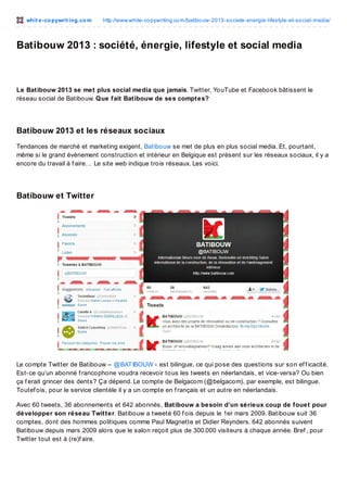 whit e -co pywrit ing.co m

http://www.white-co pywriting.co m/batibo uw-2013-so ciete-energie-lifestyle-et-so cial-media/

Batibouw 2013 : société, énergie, lifestyle et social media

Le Batibouw 2013 se met plus social media que jamais. Twitter, YouTube et Facebook bâtissent le
réseau social de Batibouw. Que fait Batibouw de ses comptes?

Batibouw 2013 et les réseaux sociaux
Tendances de marché et marketing exigent, Batibouw se met de plus en plus social media. Et, pourtant,
même si le grand évènement construction et intérieur en Belgique est présent sur les réseaux sociaux, il y a
encore du travail à f aire… Le site web indique trois réseaux. Les voici.

Batibouw et Twitter

Le compte Twitter de Batibouw – @BAT IBOUW - est bilingue, ce qui pose des questions sur son ef f icacité.
Est-ce qu’un abonné f rancophone voudra recevoir tous les tweets en néerlandais, et vice-versa? Ou bien
ça f erait grincer des dents? Ça dépend. Le compte de Belgacom (@belgacom), par exemple, est bilingue.
Toutef ois, pour le service clientèle il y a un compte en f rançais et un autre en néerlandais.
Avec 60 tweets, 36 abonnements et 642 abonnés, Batibouw a besoin d’un sérieux coup de fouet pour
développer son réseau Twitter. Batibouw a tweeté 60 f ois depuis le 1er mars 2009. Batibouw suit 36
comptes, dont des hommes politiques comme Paul Magnette et Didier Reynders. 642 abonnés suivent
Batibouw depuis mars 2009 alors que le salon reçoit plus de 300.000 visiteurs à chaque année. Bref , pour
Twitter tout est à (re)f aire.

 