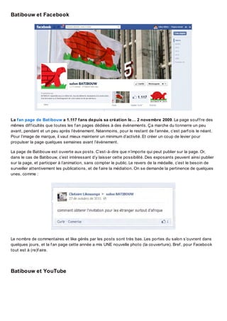 Batibouw et Facebook

La fan page de Batibouw a 1.117 fans depuis sa création le… 2 novembre 2009. La page souf f re des
mêmes dif f icultés que toutes les f an pages dédiées à des évènements. Ça marche du tonnerre un peu
avant, pendant et un peu après l’évènement. Néanmoins, pour le restant de l’année, c’est parf ois le néant.
Pour l’image de marque, il vaut mieux maintenir un minimum d’activité. Et créer un coup de levier pour
propulser la page quelques semaines avant l’évènement.
La page de Batibouw est ouverte aux posts. C’est-à-dire que n’importe qui peut publier sur la page. Or,
dans le cas de Batibouw, c’est intéressant d’y laisser cette possibilité. Des exposants peuvent ainsi publier
sur la page, et participer à l’animation, sans compter le public. Le revers de la médaille, c’est le besoin de
surveiller attentivement les publications, et de f aire la médiation. On se demande la pertinence de quelques
unes, comme :

Le nombre de commentaires et like gérés par les posts sont très bas. Les portes du salon s’ouvrent dans
quelques jours, et la f an page cette année a mis UNE nouvelle photo (la couverture). Bref , pour Facebook
tout est à (re)f aire.

Batibouw et YouTube

 