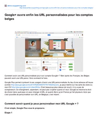 whit e -co pywrit ing.co m
http://www.white-co pywriting.co m/go o gle-o uvre-enfin-les-url-perso nnalisees-po ur-les-co mptes-belges/

Google+ ouvre enfin les URL personnalisées pour les comptes
belges

Comment avoir une URL personnalisée pour son compte Google+ ? Bien après les Français, les Belges
peuvent avoir une URL perso. Voici comment le f aire.
Google Plus permet à présent à ses usagers d’avoir une URL personnalisée. Au lieu d’une adresse af f reuse
comme http://plus.google.com/u/0/107626356075776116524/posts, je peux mettre sur ma carte de visite ou
mon CV http://plus.google.com/+LilianWhite. C’est beaucoup plus classe (et court), il n’y a pas de
comparaison. Ce changement, cependant, ne peut pas s’opérer quand on veut. Google se réserve le droit
de choisir dans quel pays on peut changer d’URL, et quand. Alors qu’en France ça f ait plusieurs mois que
c’est possible de personnaliser son URL, en Belgique, c’est récent.

Comment savoir quand je peux personnaliser mon URL Google + ?
C’est simple, Google Plus vous le proposera.

Et ape 1

 